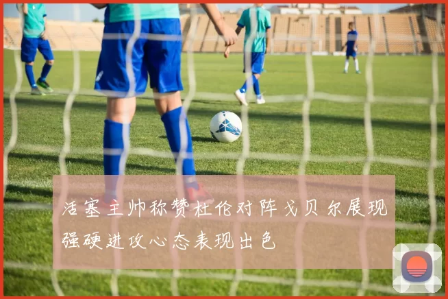 活塞主帅称赞杜伦对阵戈贝尔展现强硬进攻心态表现出色