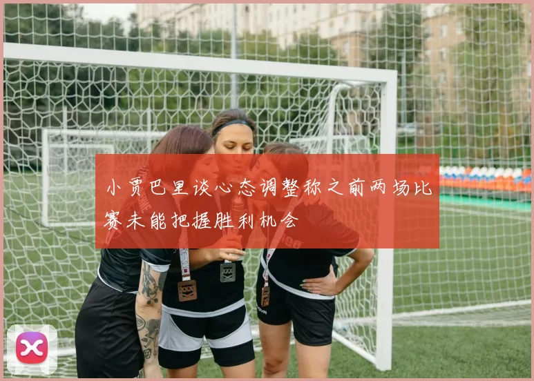 小贾巴里谈心态调整称之前两场比赛未能把握胜利机会