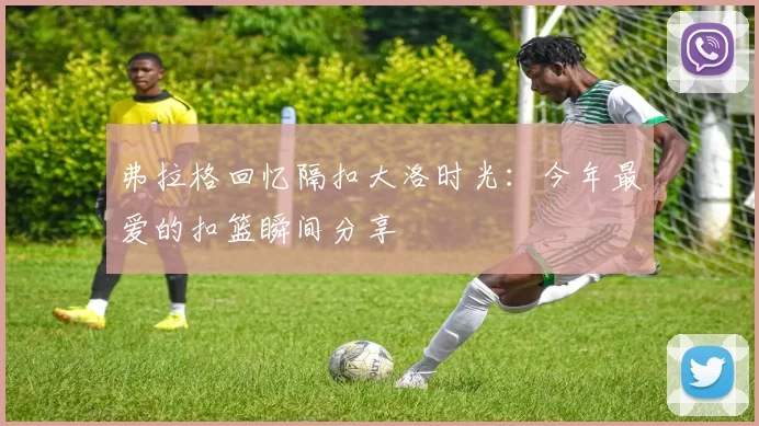 弗拉格回忆隔扣大洛时光：今年最爱的扣篮瞬间分享