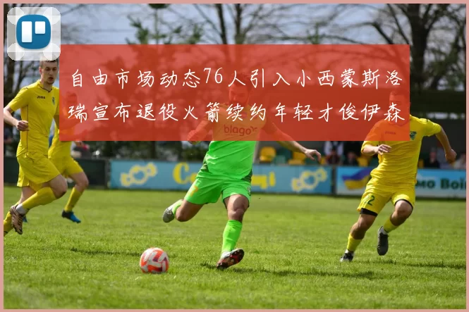自由市场动态76人引入小西蒙斯洛瑞宣布退役火箭续约年轻才俊伊森