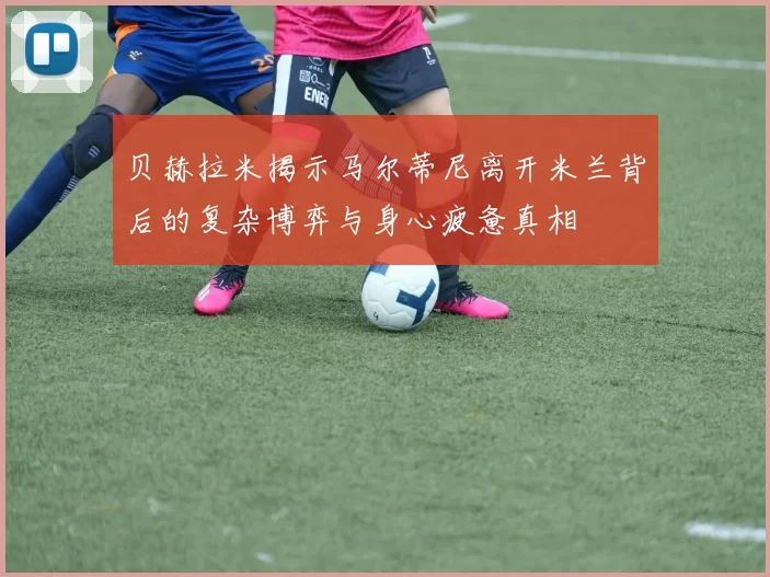 贝赫拉米揭示马尔蒂尼离开米兰背后的复杂博弈与身心疲惫真相
