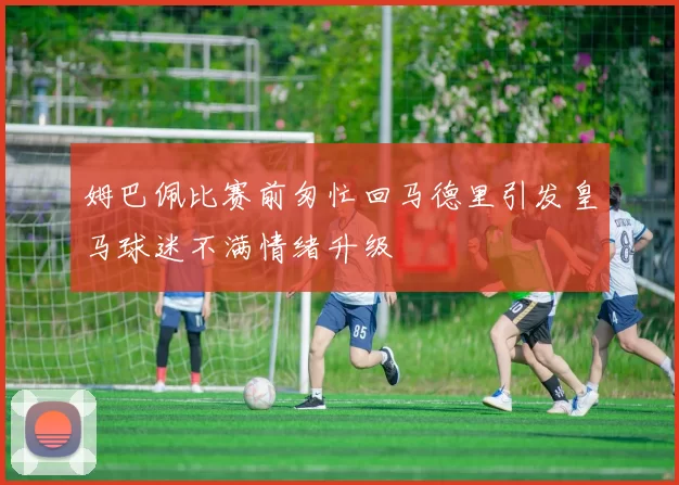 姆巴佩比赛前匆忙回马德里引发皇马球迷不满情绪升级