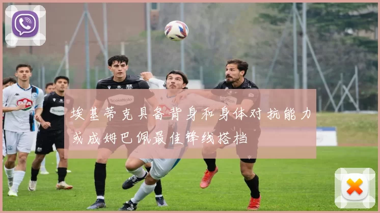 埃基蒂克具备背身和身体对抗能力或成姆巴佩最佳锋线搭档