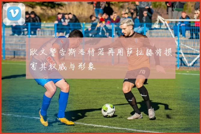 欧文警告斯洛特若再用萨拉赫将损害其权威与形象