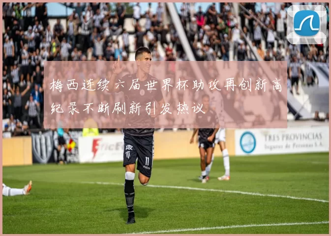 梅西连续六届世界杯助攻再创新高纪录不断刷新引发热议