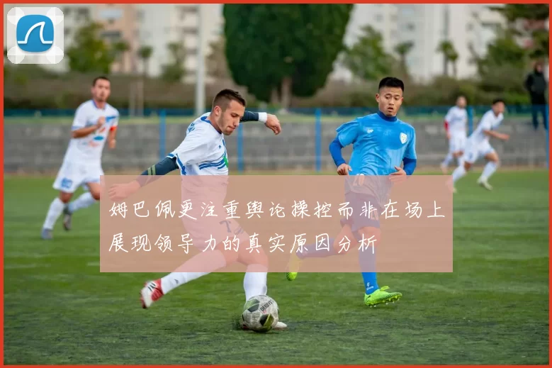 姆巴佩更注重舆论操控而非在场上展现领导力的真实原因分析