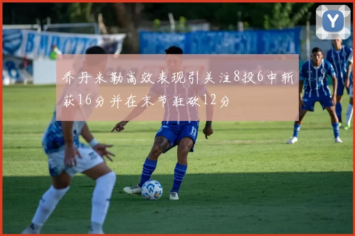 乔丹米勒高效表现引关注8投6中斩获16分并在末节狂砍12分