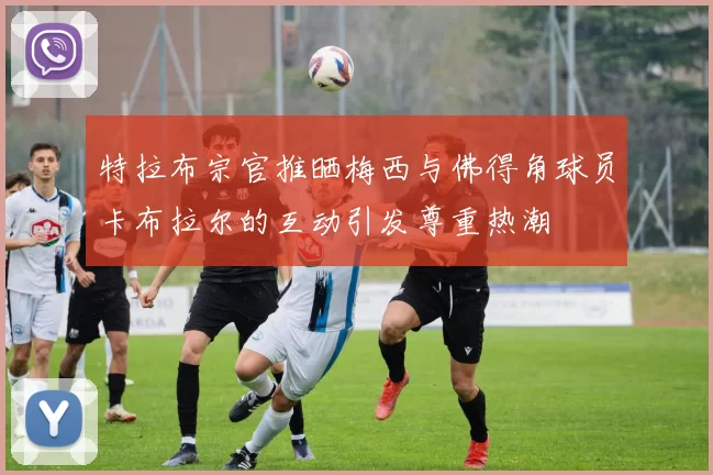特拉布宗官推晒梅西与佛得角球员卡布拉尔的互动引发尊重热潮