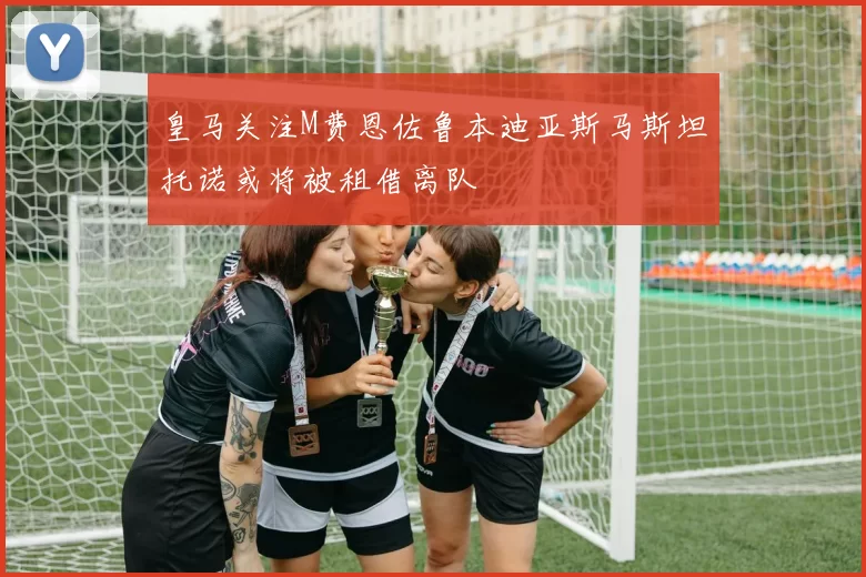 皇马关注M费恩佐鲁本迪亚斯马斯坦托诺或将被租借离队