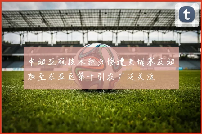 中超亚冠技术积分惨遭柬埔寨反超跌至东亚区第十引发广泛关注
