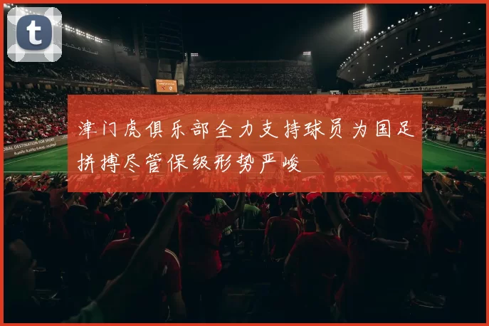 津门虎俱乐部全力支持球员为国足拼搏尽管保级形势严峻