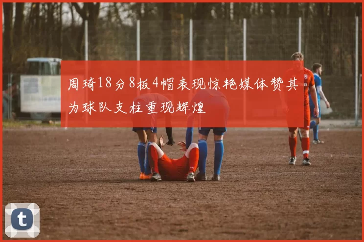 周琦18分8板4帽表现惊艳媒体赞其为球队支柱重现辉煌