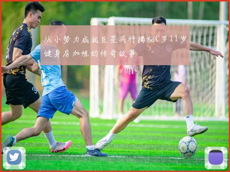 从小努力成就巨星冯特揭秘C罗11岁健身房加练的传奇故事