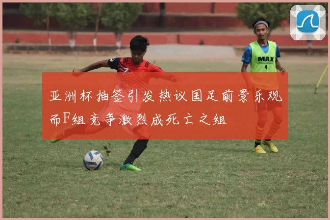亚洲杯抽签引发热议国足前景乐观而F组竞争激烈成死亡之组