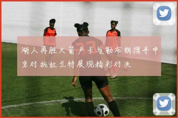湖人再胜火箭卢卡与勒布朗携手申京对抗杜兰特展现精彩对决