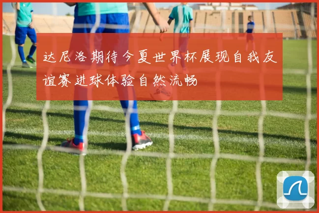 达尼洛期待今夏世界杯展现自我友谊赛进球体验自然流畅