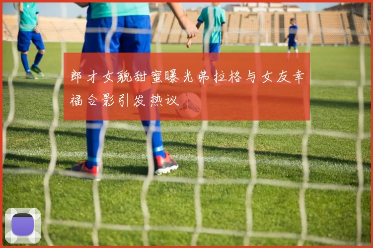 郎才女貌甜蜜曝光弗拉格与女友幸福合影引发热议