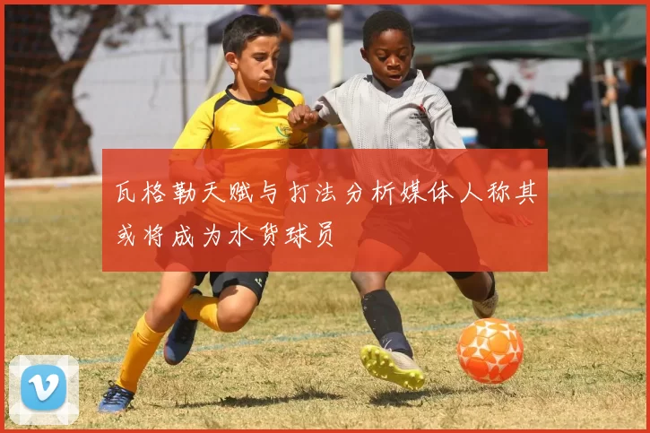 瓦格勒天赋与打法分析媒体人称其或将成为水货球员